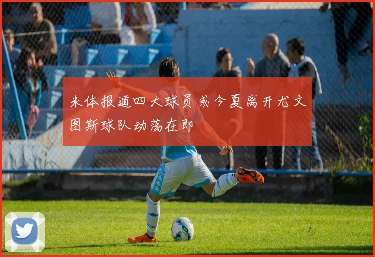 米体报道四大球员或今夏离开尤文图斯球队动荡在即