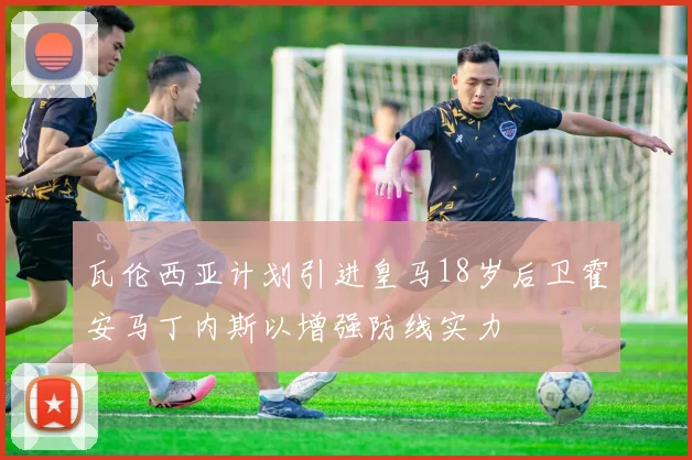 瓦伦西亚计划引进皇马18岁后卫霍安马丁内斯以增强防线实力
