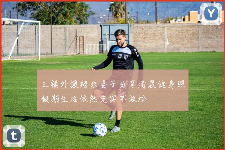三镇外援绍尔妻子分享清晨健身照假期生活依然充实不放松