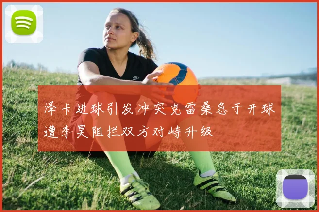 泽卡进球引发冲突克雷桑急于开球遭李昊阻拦双方对峙升级