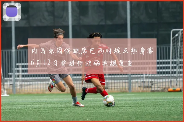 内马尔因伤缺席巴西对埃及热身赛6月12日将进行核磁共振复查