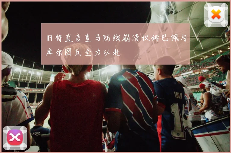 旧将直言皇马防线崩溃仅姆巴佩与库尔图瓦全力以赴