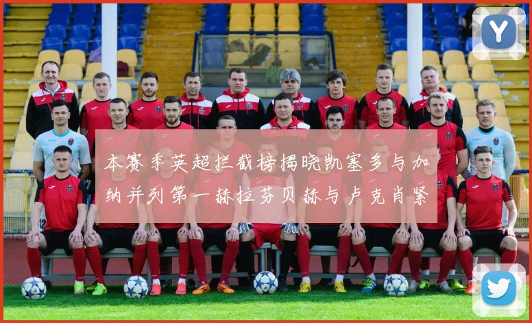 本赛季英超拦截榜揭晓凯塞多与加纳并列第一赫拉芬贝赫与卢克肖紧随其后